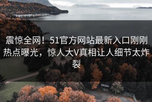 震惊全网！51官方网站最新入口刚刚热点曝光，惊人大V真相让人细节太炸裂