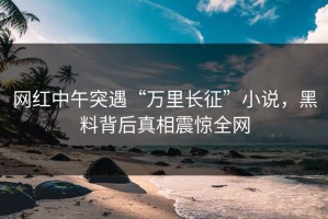 网红中午突遇“万里长征”小说，黑料背后真相震惊全网