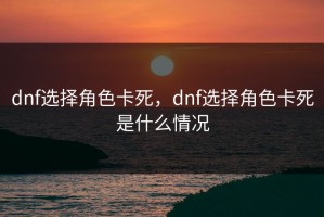 dnf选择角色卡死，dnf选择角色卡死是什么情况