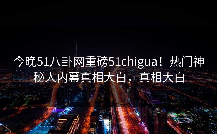 今晚51八卦网重磅51chigua！热门神秘人内幕真相大白，真相大白