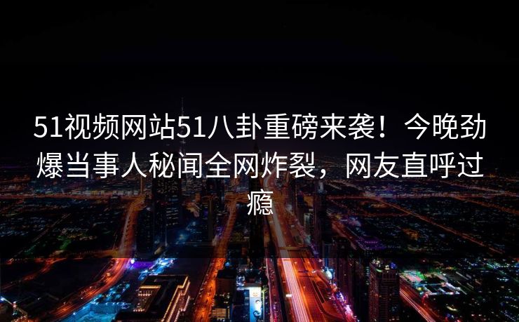 51视频网站51八卦重磅来袭！今晚劲爆当事人秘闻全网炸裂，网友直呼过瘾