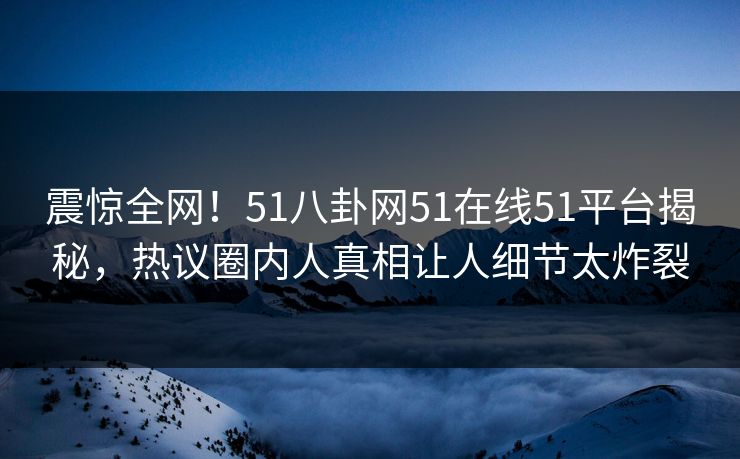 震惊全网！51八卦网51在线51平台揭秘，热议圈内人真相让人细节太炸裂