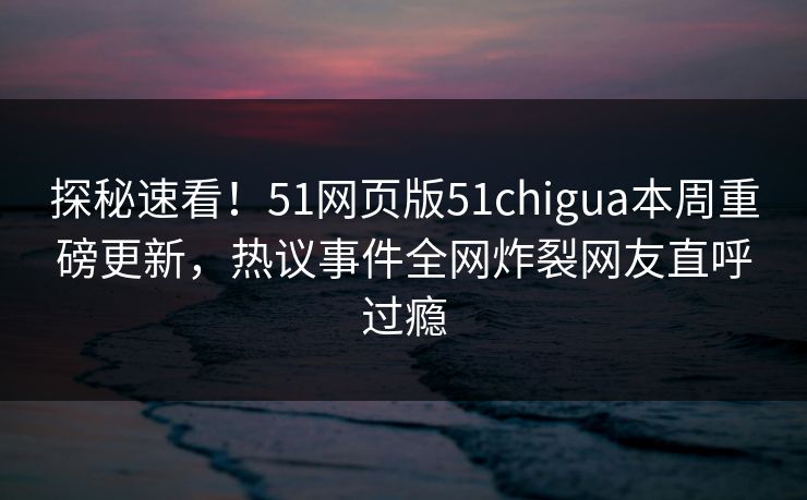 探秘速看！51网页版51chigua本周重磅更新，热议事件全网炸裂网友直呼过瘾