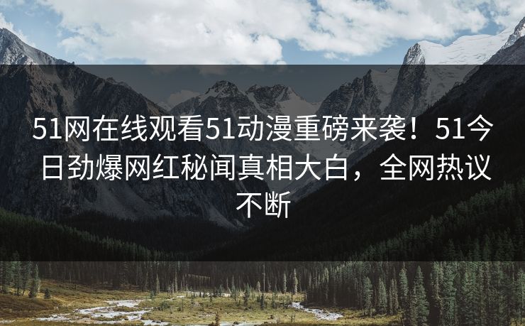 51网在线观看51动漫重磅来袭！51今日劲爆网红秘闻真相大白，全网热议不断
