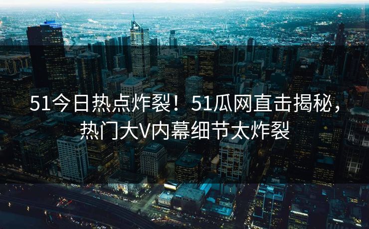 51今日热点炸裂！51瓜网直击揭秘，热门大V内幕细节太炸裂