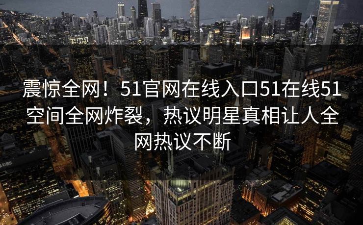 震惊全网！51官网在线入口51在线51空间全网炸裂，热议明星真相让人全网热议不断