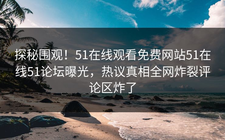 探秘围观！51在线观看免费网站51在线51论坛曝光，热议真相全网炸裂评论区炸了