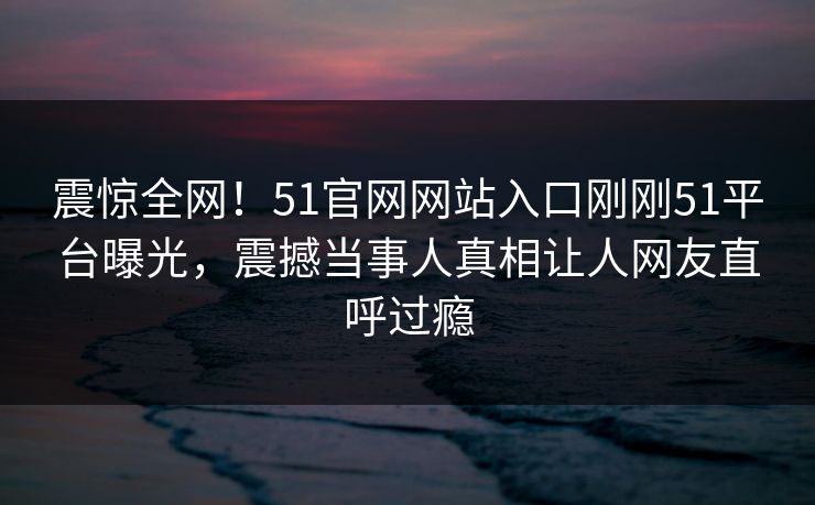 震惊全网！51官网网站入口刚刚51平台曝光，震撼当事人真相让人网友直呼过瘾