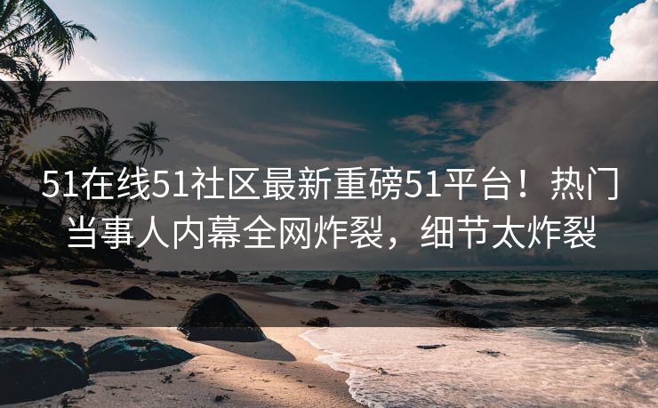 51在线51社区最新重磅51平台！热门当事人内幕全网炸裂，细节太炸裂