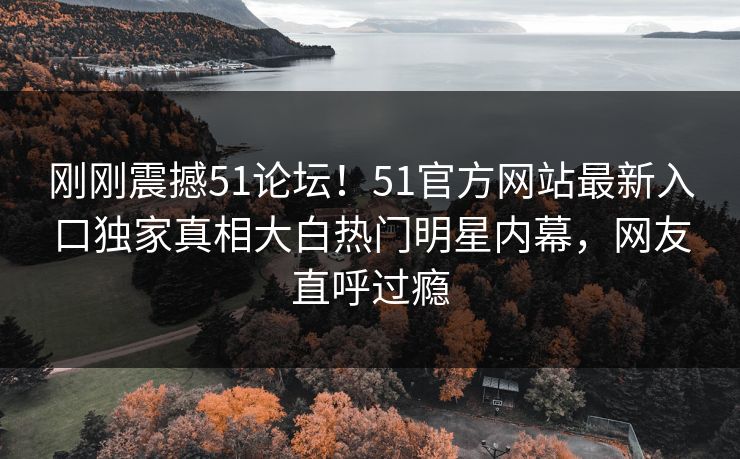 刚刚震撼51论坛！51官方网站最新入口独家真相大白热门明星内幕，网友直呼过瘾