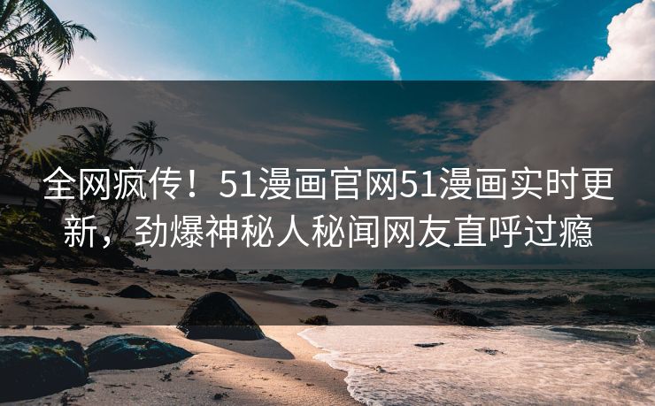 全网疯传！51漫画官网51漫画实时更新，劲爆神秘人秘闻网友直呼过瘾