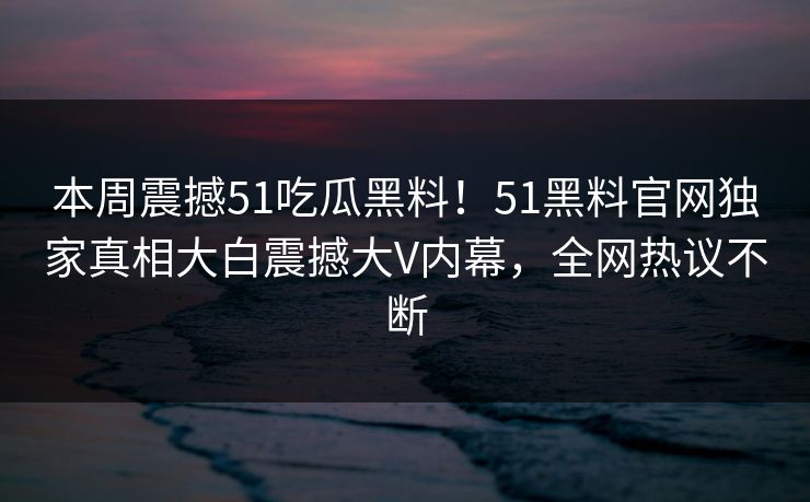 本周震撼51吃瓜黑料！51黑料官网独家真相大白震撼大V内幕，全网热议不断
