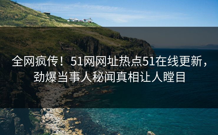 全网疯传！51网网址热点51在线更新，劲爆当事人秘闻真相让人瞠目