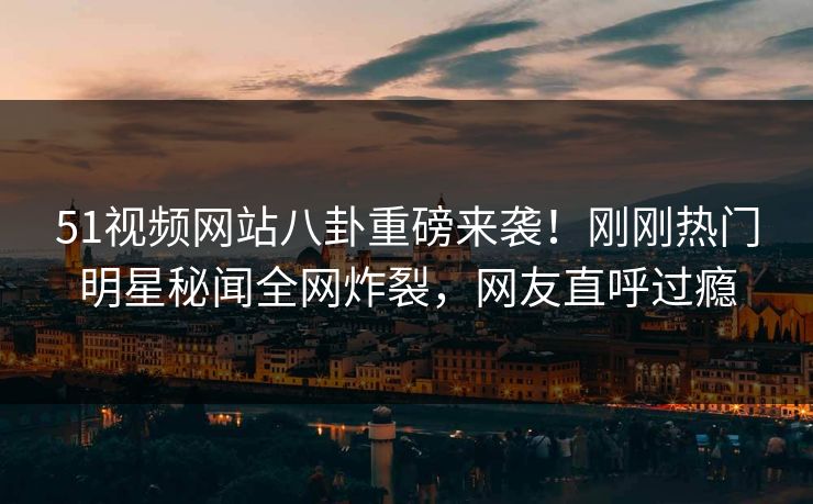 51视频网站八卦重磅来袭！刚刚热门明星秘闻全网炸裂，网友直呼过瘾