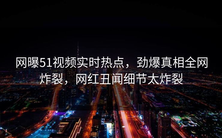 网曝51视频实时热点，劲爆真相全网炸裂，网红丑闻细节太炸裂