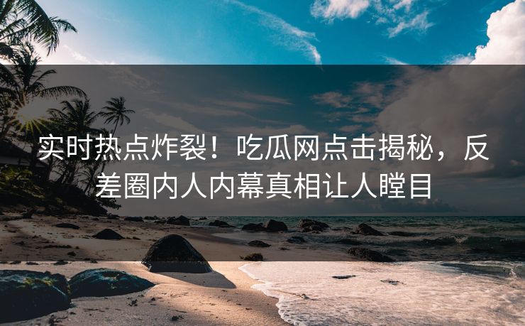 实时热点炸裂！吃瓜网点击揭秘，反差圈内人内幕真相让人瞠目