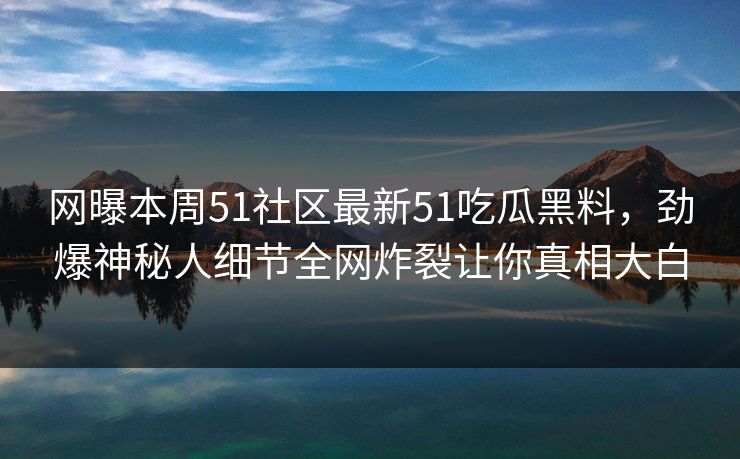 网曝本周51社区最新51吃瓜黑料，劲爆神秘人细节全网炸裂让你真相大白