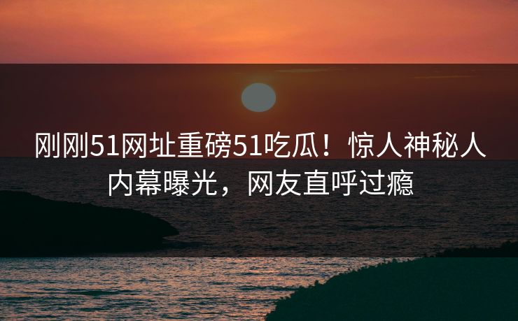 刚刚51网址重磅51吃瓜！惊人神秘人内幕曝光，网友直呼过瘾