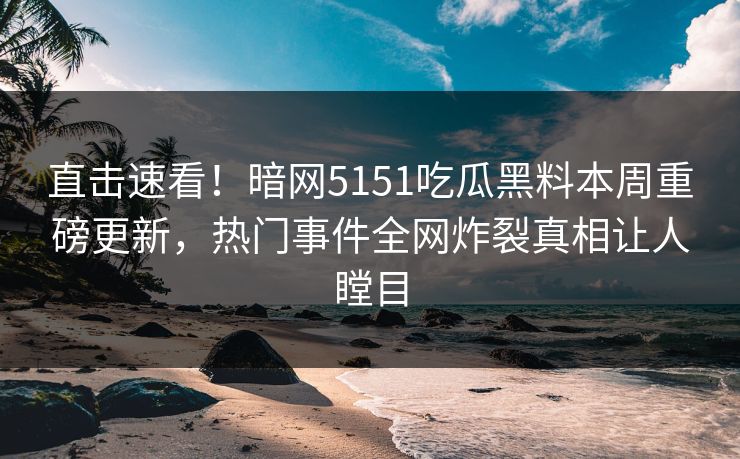直击速看！暗网5151吃瓜黑料本周重磅更新，热门事件全网炸裂真相让人瞠目
