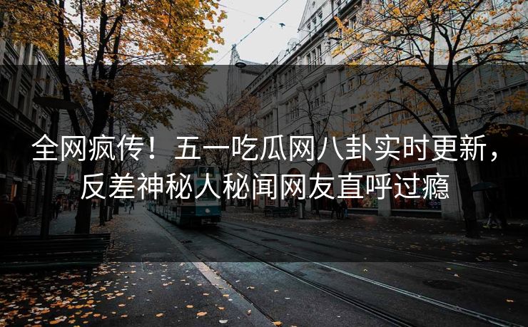 全网疯传！五一吃瓜网八卦实时更新，反差神秘人秘闻网友直呼过瘾