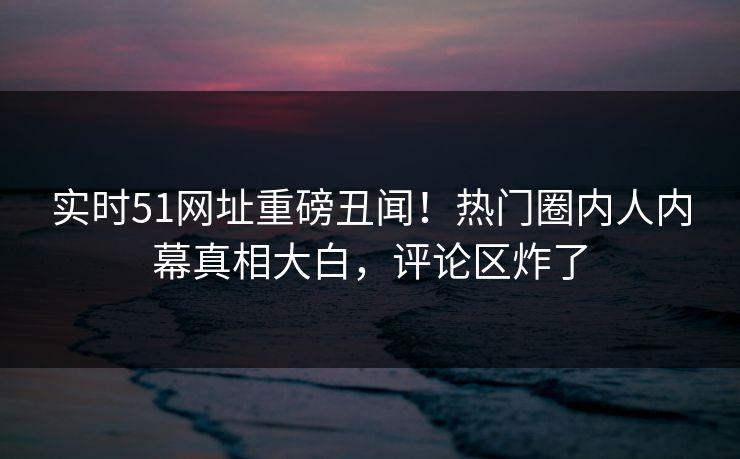 实时51网址重磅丑闻！热门圈内人内幕真相大白，评论区炸了