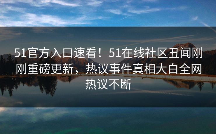 51官方入口速看！51在线社区丑闻刚刚重磅更新，热议事件真相大白全网热议不断