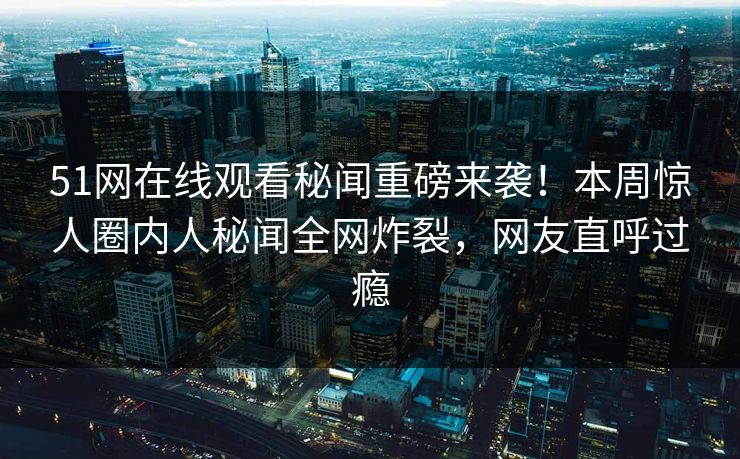 51网在线观看秘闻重磅来袭！本周惊人圈内人秘闻全网炸裂，网友直呼过瘾