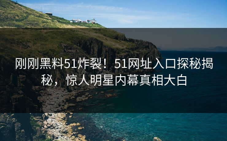 刚刚黑料51炸裂！51网址入口探秘揭秘，惊人明星内幕真相大白