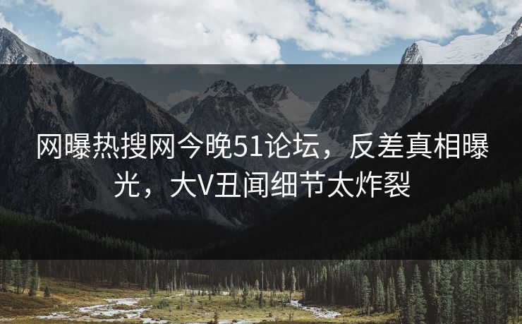 网曝热搜网今晚51论坛，反差真相曝光，大V丑闻细节太炸裂