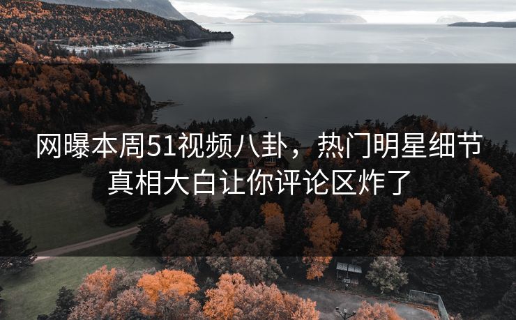 网曝本周51视频八卦，热门明星细节真相大白让你评论区炸了
