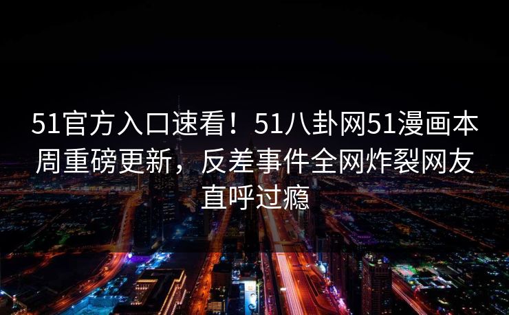 51官方入口速看！51八卦网51漫画本周重磅更新，反差事件全网炸裂网友直呼过瘾