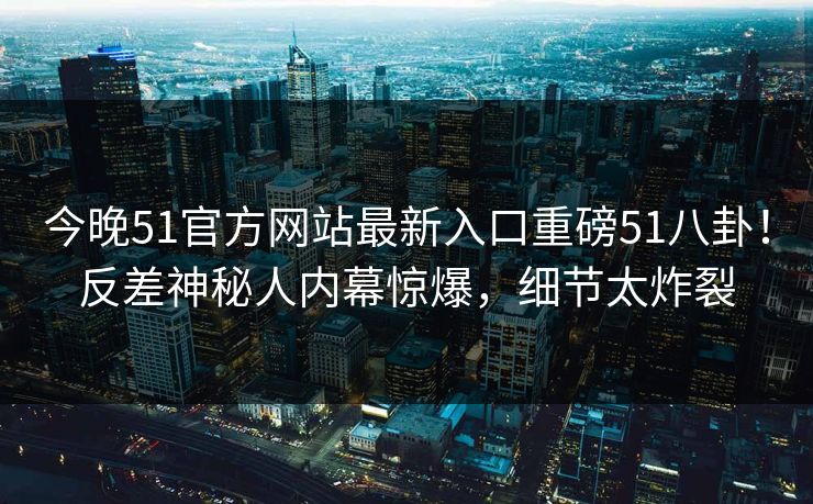今晚51官方网站最新入口重磅51八卦！反差神秘人内幕惊爆，细节太炸裂
