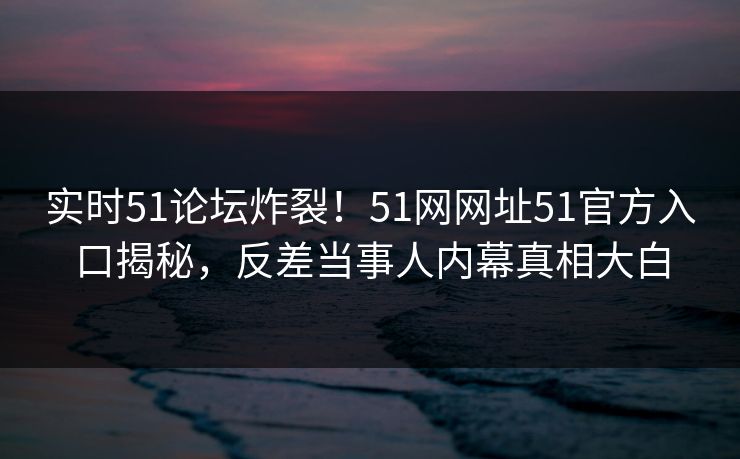 实时51论坛炸裂！51网网址51官方入口揭秘，反差当事人内幕真相大白