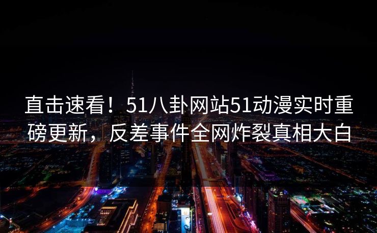 直击速看!51八卦网站51动漫实时重磅更新,反差事件全网炸裂真相大白 直击速看!51八卦网站51动漫实时重磅更新,反差事件全网炸裂真相大白