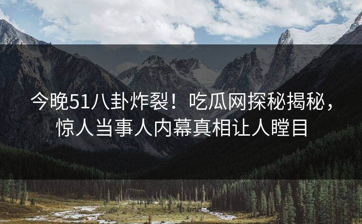 今晚51八卦炸裂！吃瓜网探秘揭秘，惊人当事人内幕真相让人瞠目