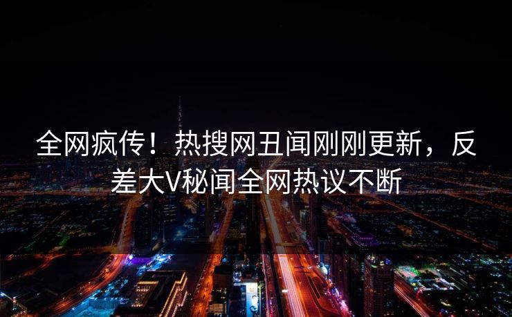 全网疯传！热搜网丑闻刚刚更新，反差大V秘闻全网热议不断