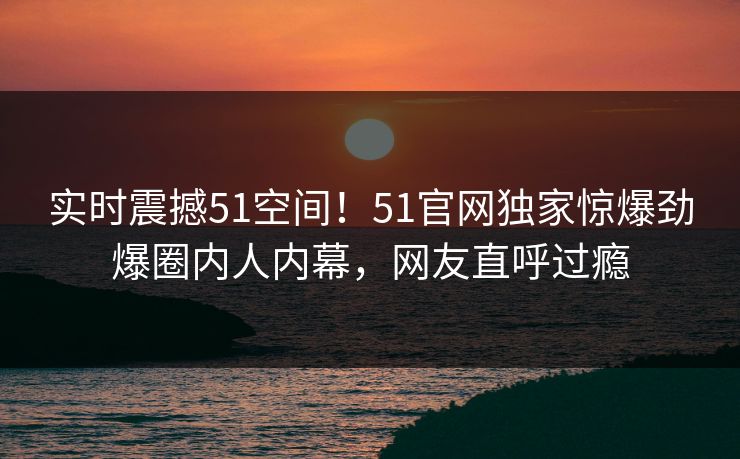 实时震撼51空间！51官网独家惊爆劲爆圈内人内幕，网友直呼过瘾