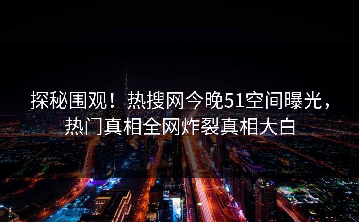 探秘围观！热搜网今晚51空间曝光，热门真相全网炸裂真相大白