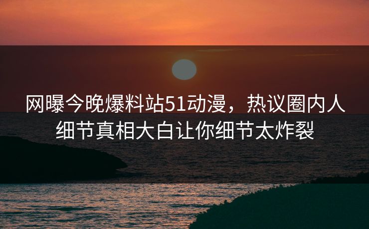 网曝今晚爆料站51动漫，热议圈内人细节真相大白让你细节太炸裂