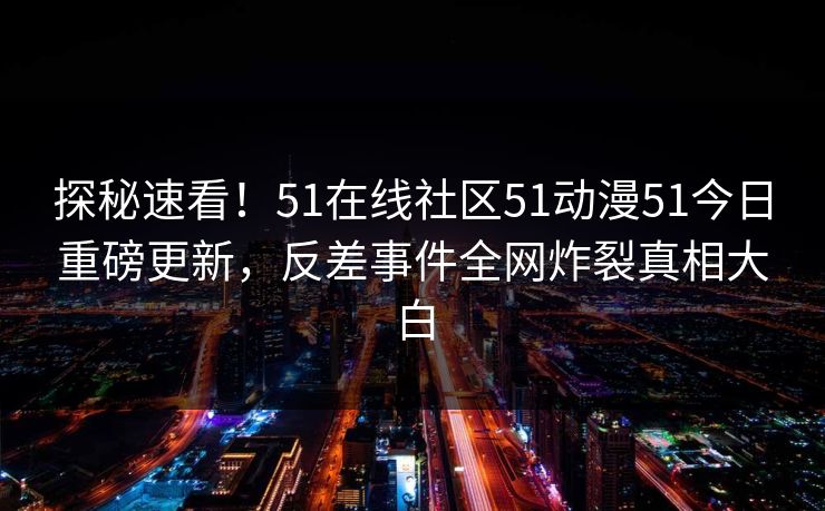 探秘速看！51在线社区51动漫51今日重磅更新，反差事件全网炸裂真相大白