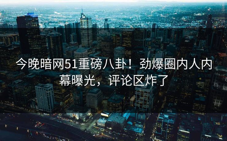 今晚暗网51重磅八卦！劲爆圈内人内幕曝光，评论区炸了