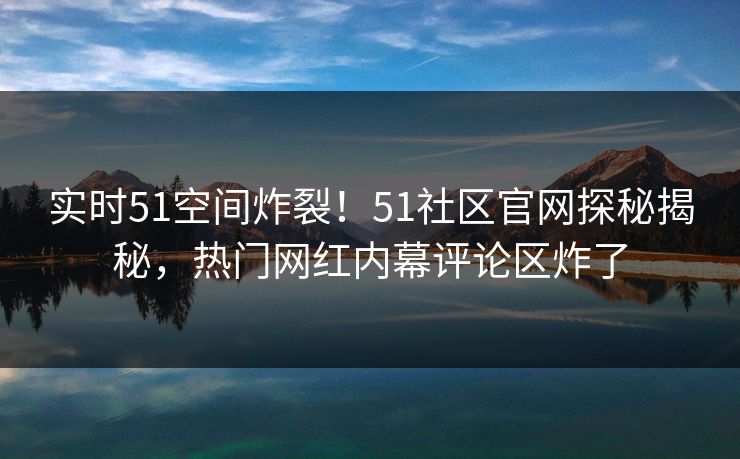 实时51空间炸裂！51社区官网探秘揭秘，热门网红内幕评论区炸了