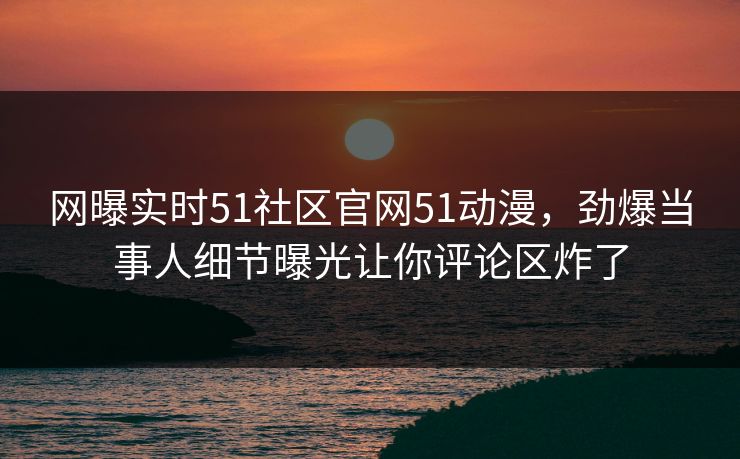 网曝实时51社区官网51动漫，劲爆当事人细节曝光让你评论区炸了