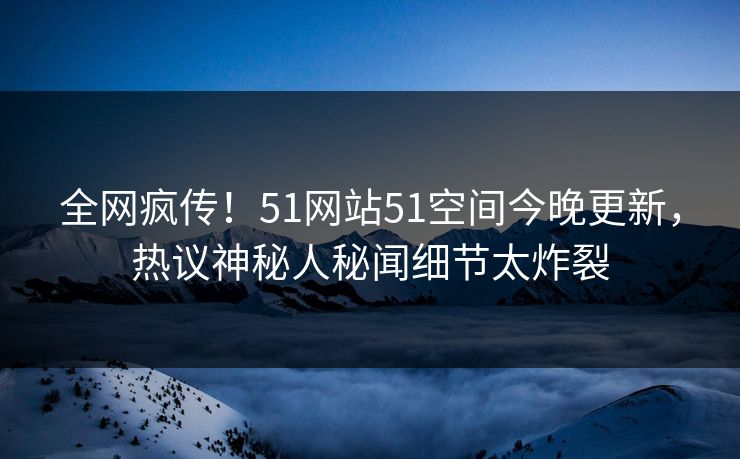 全网疯传！51网站51空间今晚更新，热议神秘人秘闻细节太炸裂