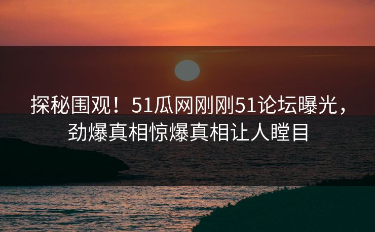 探秘围观！51瓜网刚刚51论坛曝光，劲爆真相惊爆真相让人瞠目