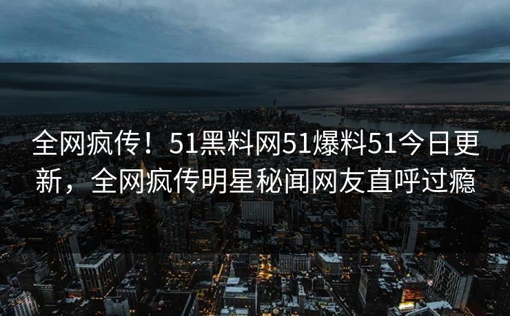 全网疯传！51黑料网51爆料51今日更新，全网疯传明星秘闻网友直呼过瘾