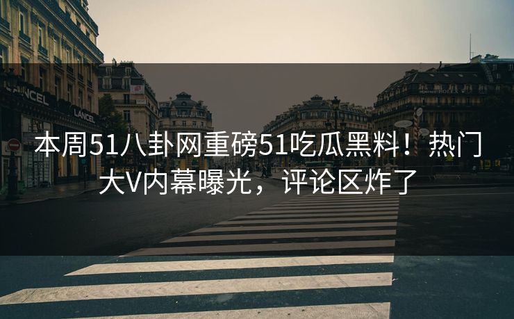 本周51八卦网重磅51吃瓜黑料！热门大V内幕曝光，评论区炸了