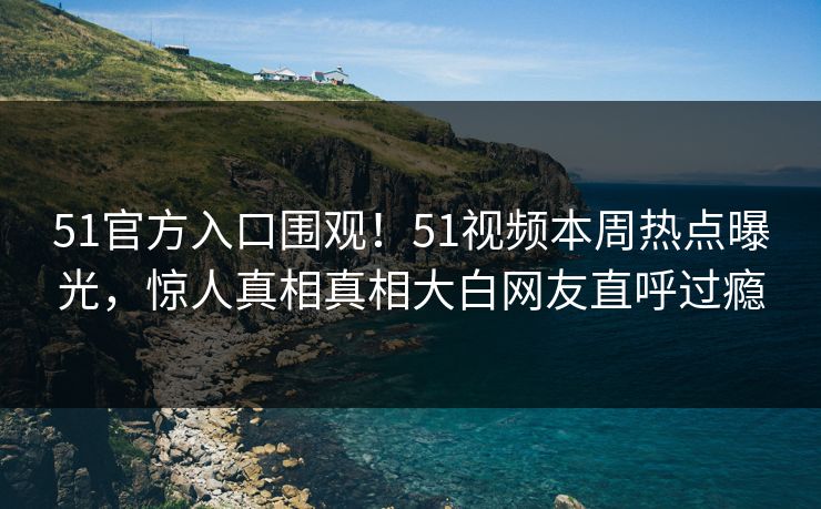 51官方入口围观！51视频本周热点曝光，惊人真相真相大白网友直呼过瘾
