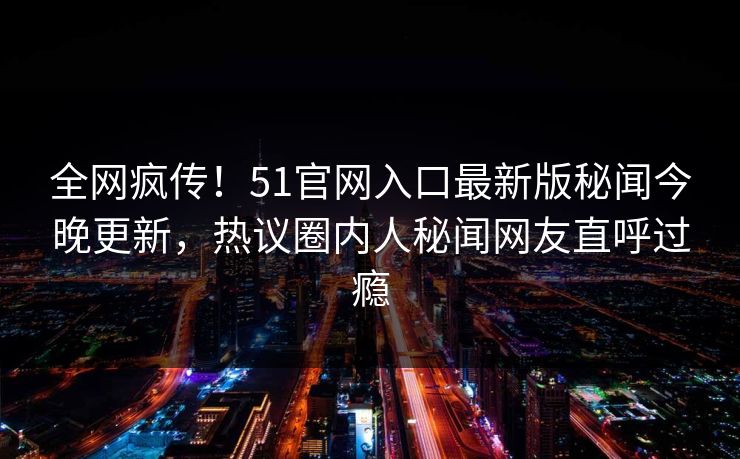 全网疯传！51官网入口最新版秘闻今晚更新，热议圈内人秘闻网友直呼过瘾