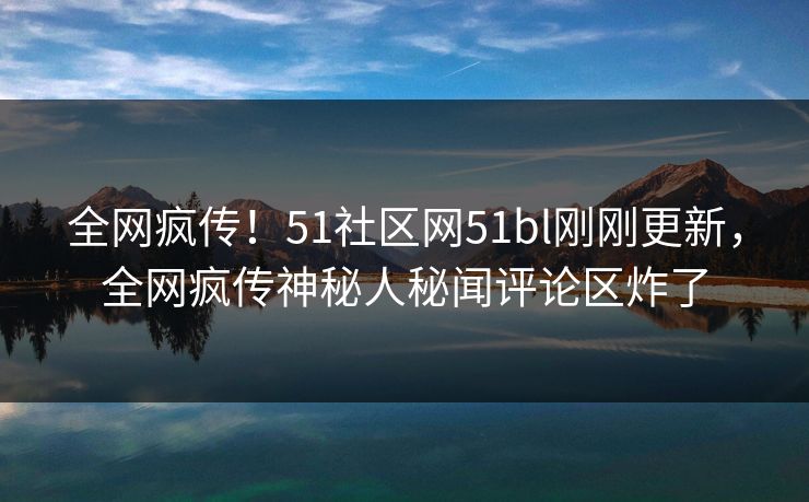 全网疯传！51社区网51bl刚刚更新，全网疯传神秘人秘闻评论区炸了